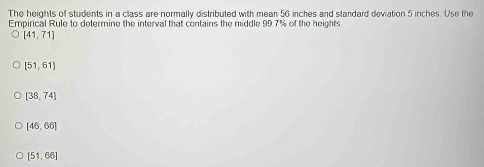 The heights of students in a class are normally distributed with mean 56 inches and standard deviation 5 inches. Use the
Empirical Rule to determine the interval that contains the middle 99.7% of the heights.
[41,71]
[51,61]
[38,74]
[46,66]
[51,66]