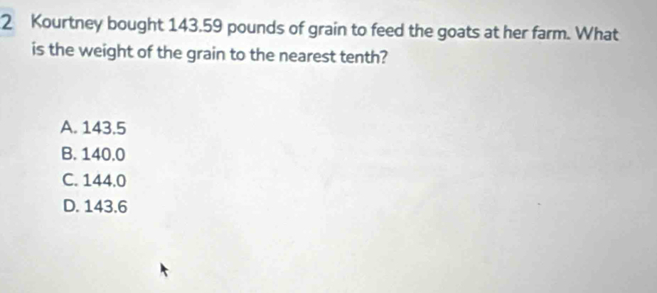 Kourtney bought 143.59 pounds of grain to feed the goats at her farm. What
is the weight of the grain to the nearest tenth?
A. 143.5
B. 140.0
C. 144.0
D. 143.6