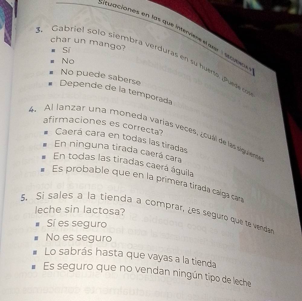 ituaciones en las que interviene el azar l s e eo 
char un mango?
Sí
. Gabriel solo siembra verduras en su huerto. ¿Puede cos
No
No puede saberse
Depende de la temporada
afirmaciones es correcta?
4. Al lanzar una moneda varias veces, ¿cuál de las siguiente
Caerá cara en todas las tiradas
En ninguna tirada caerá cara
En todas las tiradas caerá águila
Es probable que en la primera tirada caiga cara
leche sin lactosa?
5. Si sales a la tienda a comprar, ¿es seguro que te vendan
Sí es seguro
No es seguro
Lo sabrás hasta que vayas a la tienda
Es seguro que no vendan ningún tipo de leche