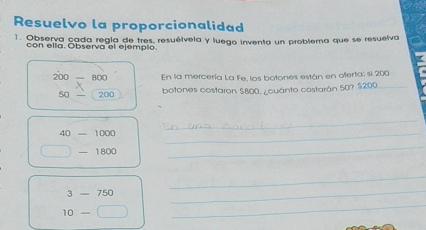 Resuelvo la proporcionalidad 
1. Observa cada regla de tres, resuélvela y luego inventa un problema que se resuelva 
con ella. Observa el ejemplo.
200 800 En la mercería La Fe, los botones están en oferta; si 200
50 200 botones costaron $800, ¿cuánto costarán 50? $200
_ 
_
40 frac  1000
_ 
— 1800
_ 
_
3-750
_
10-
_