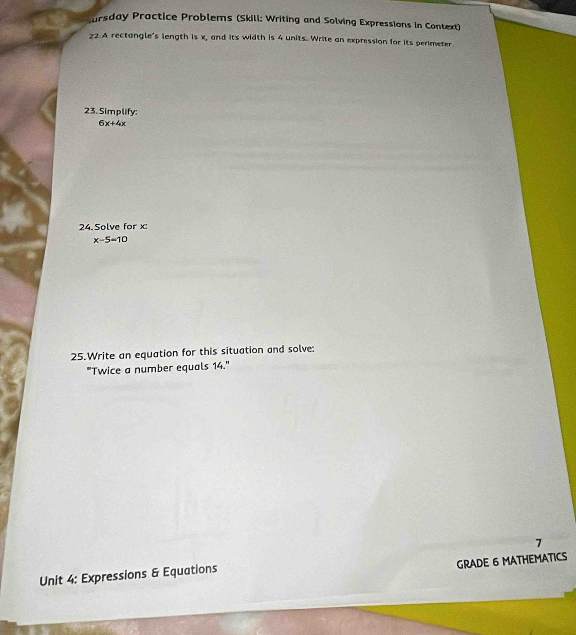 Mursday Practice Problems (Skill: Writing and Solving Expressions in Context) 
22 A rectangle’s length is x, and its width is 4 units. Write an expression for its perimeter 
23. Simplify:
6x+4x
24. Solve for x :
x-5=10
25.Write an equation for this situation and solve: 
"Twice a number equals 14." 
7 
GRADE 6 MATHEMATICS 
Unit 4: Expressions & Equations