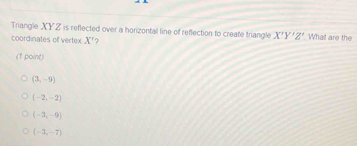 Triangle XYZ is reflected over a horizontal line of reflection to create triangle X'Y'Z' What are the
coordinates of vertex X' ?
(1 point)
(3,-9)
(-2,-2)
(-3,-9)
(-3,-7)