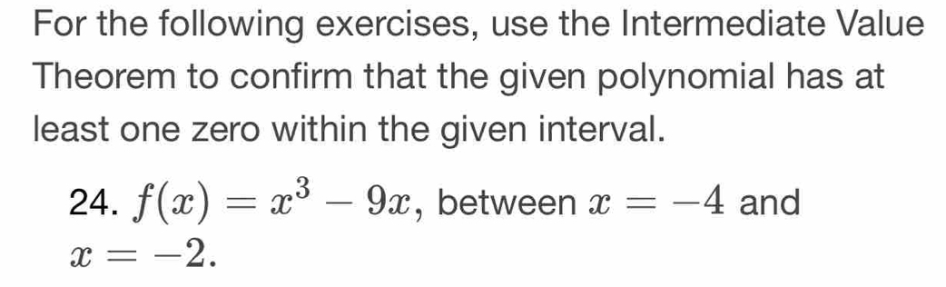 For the following exercises, use the Intermediate Value 
Theorem to confirm that the given polynomial has at 
least one zero within the given interval. 
24. f(x)=x^3-9x , between x=-4 and
x=-2.