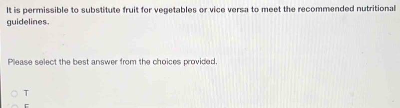 It is permissible to substitute fruit for vegetables or vice versa to meet the recommended nutritional 
guidelines. 
Please select the best answer from the choices provided. 
T 
=