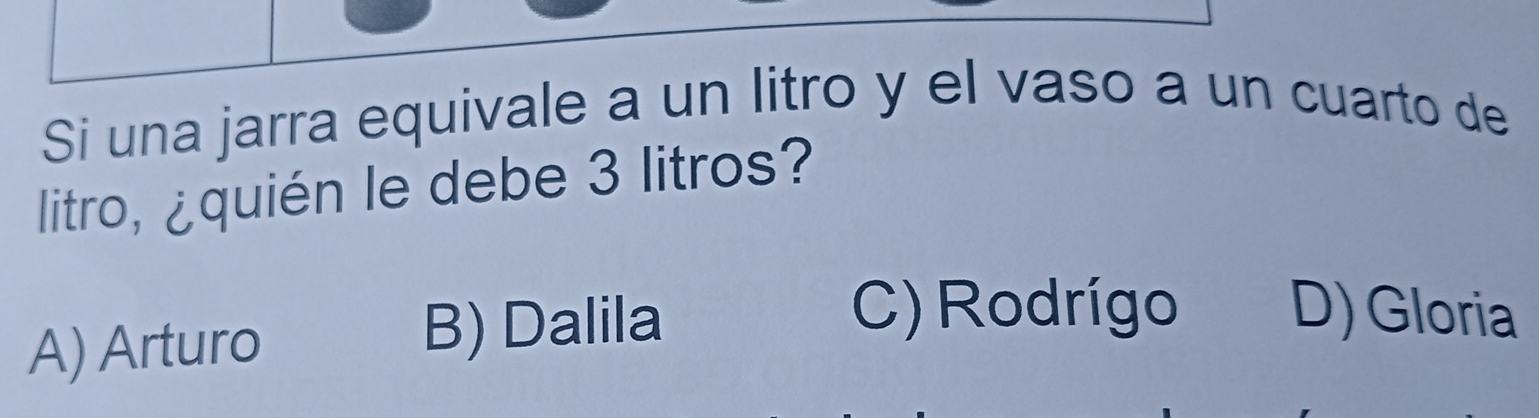 Si una jarra equivale a un litro y el vaso a un cuarto de
litro, ¿quién le debe 3 litros?
A) Arturo B) Dalila
C) Rodrígo D) Gloria