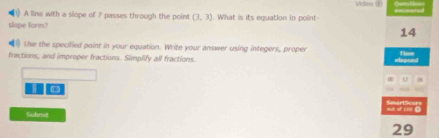 Videa ( Quostions 
answored 
A line with a slope of 7 passes through the point (3,3). What is its equation in point 
slope form? 
14 
Use the specified point in your equation. Write your answer using integers, proper fime 
fractions, and improper fractions. Simplify all fractions. 
elepsed 
0 1 06
8
out of 190 O SmartScore 
Submit
29