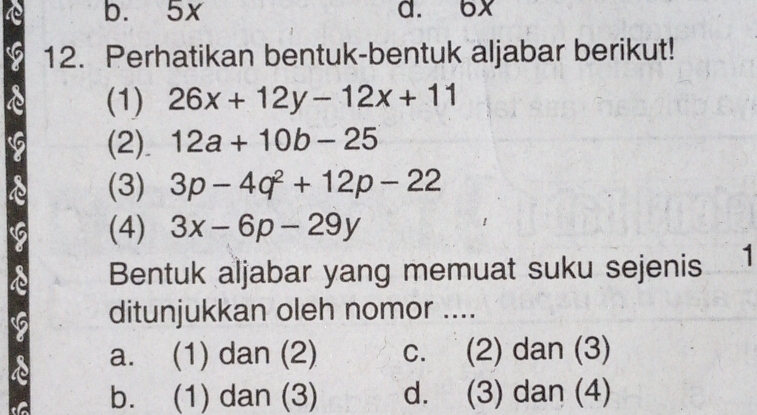 b. 5x d. 6x
12. Perhatikan bentuk-bentuk aljabar berikut!
(1) 26x+12y-12x+11
(2) 12a+10b-25
(3) 3p-4q^2+12p-22
(4) 3x-6p-29y
Bentuk aljabar yang memuat suku sejenis 1
ditunjukkan oleh nomor ....
a. (1) dan (2) c. (2) dan (3)
b. (1) dan (3) d. (3) dan (4)