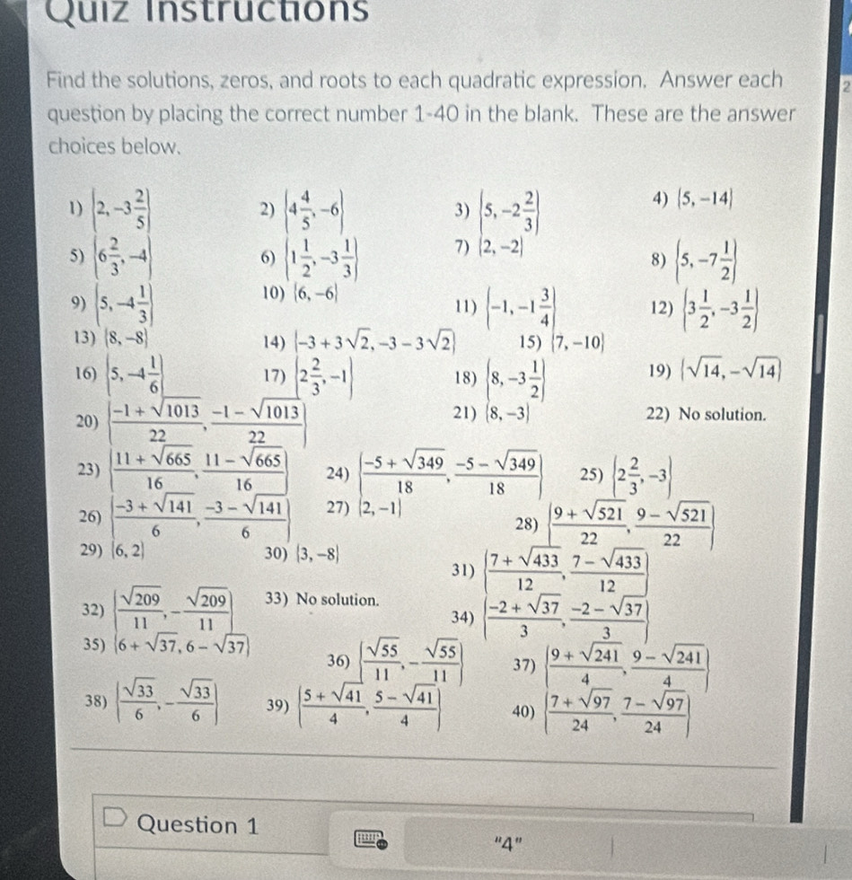 Quiz Instructions
Find the solutions, zeros, and roots to each quadratic expression. Answer each 2
question by placing the correct number 1-40 in the blank. These are the answer
choices below.
1)
5) beginvmatrix 2,-3 2/5  6 2/3 ,-4endvmatrix
2) beginpmatrix 4 4/5 -6 1 1/2 -3 1/3 endpmatrix
3) (5,-2 2/3 )
4)  5,-14
6)
7) (2,-2)
8)  5,-7 1/2 
10)  6,-6
9) (5,-4 1/3 ) 11)  -1,-1 3/4  12)  3 1/2 ,-3 1/2 
13) (8,-8) 14) |-3+3sqrt(2),-3-3sqrt(2)| 15)  7,-10
16)  5,-4 1/6  17) |2 2/3 ,-1| 18)  8,-3 1/2  19) |sqrt(14),-sqrt(14)|
20) [ (-1+sqrt(1013))/22 , (-1-sqrt(1013))/22 ] 21) (8,-3) 22) No solution.
23) | (11+sqrt(665))/16 , (11-sqrt(665))/16 | 24) | (-5+sqrt(349))/18 , (-5-sqrt(349))/18 | 25)  2 2/3 ,-3
26) | (-3+sqrt(141))/6 , (-3-sqrt(141))/6  27) (2,-1)
28) [ (9+sqrt(521))/22 , (9-sqrt(521))/22 ]
29) 6.2 30) |3,-8|
31)
34) [ (7+sqrt(433))/12 , (7-sqrt(433))/12 ] -2+sqrt(37)3, (-2-sqrt(37))/3 ]
32) | sqrt(209)/11 ,- sqrt(209)/11 | 33) No solution.
35) 6+sqrt(37),6-sqrt(37) 36)   sqrt(55)/11 ,- sqrt(55)/11  37) beginvmatrix  (9+sqrt(241))/4 , (9-sqrt(241))/4   (7+sqrt(97))/24 , (7-sqrt(97))/24 endvmatrix
38) | sqrt(33)/6 ,- sqrt(33)/6 | 39) ( (5+sqrt(41))/4 , (5-sqrt(41))/4 ) 40)
Question 1
''4'