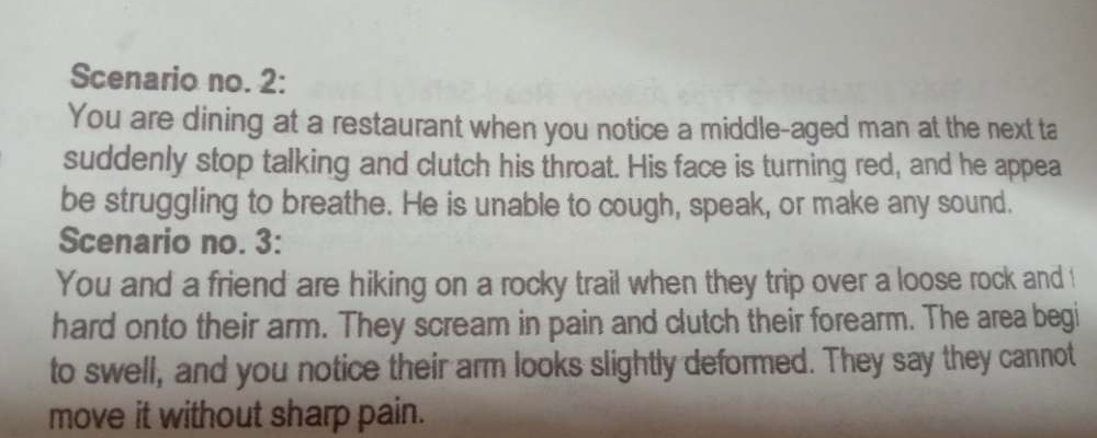 Scenario no. 2: 
You are dining at a restaurant when you notice a middle-aged man at the next ta 
suddenly stop talking and clutch his throat. His face is turning red, and he appea 
be struggling to breathe. He is unable to cough, speak, or make any sound. 
Scenario no. 3: 
You and a friend are hiking on a rocky trail when they trip over a loose rock and ! 
hard onto their arm. They scream in pain and clutch their forearm. The area begi 
to swell, and you notice their arm looks slightly deformed. They say they cannot 
move it without sharp pain.