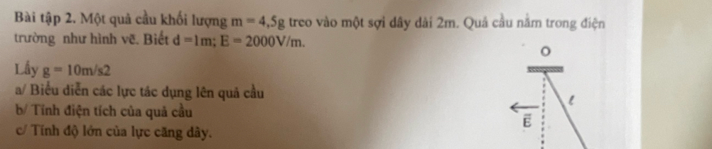 Bài tập 2. Một quả cầu khối lượng m=4,5g treo vào một sợi dây dài 2m. Quả cầu nằm trong điện 
trường như hình vẽ. Biết d=1m; E=2000V/m. 
Lấy g=10m/s2
a/ Biểu diễn các lực tác dụng lên quả cầu 
b/ Tính điện tích của quả cầu 
c/ Tính độ lớn của lực căng dây.