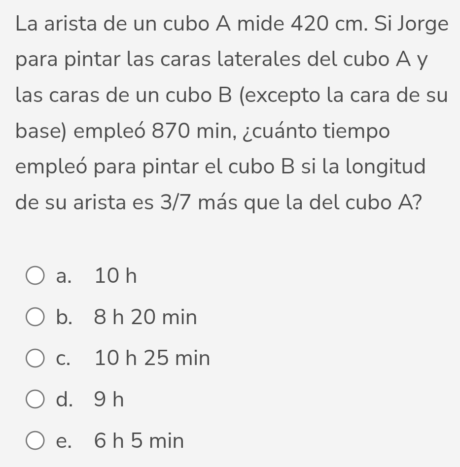 La arista de un cubo A mide 420 cm. Si Jorge
para pintar las caras laterales del cubo A y
las caras de un cubo B (excepto la cara de su
base) empleó 870 min, ¿cuánto tiempo
empleó para pintar el cubo B si la longitud
de su arista es 3/7 más que la del cubo A?
a. 10 h
b. 8 h 20 min
c. 10 h 25 min
d. 9 h
e. 6 h 5 min