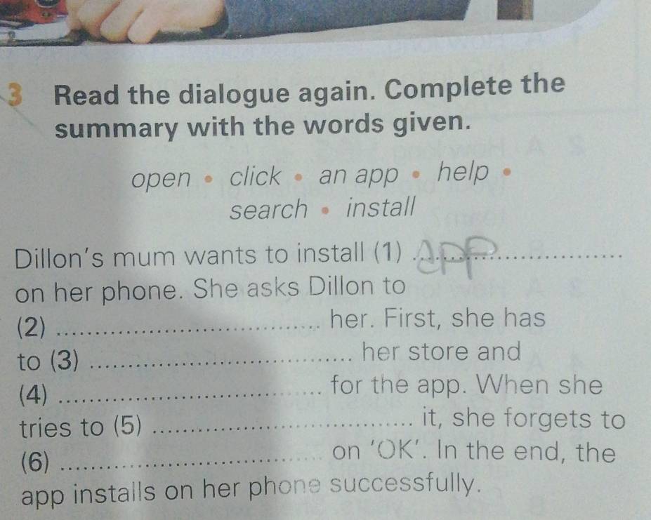 Read the dialogue again. Complete the 
summary with the words given. 
open click an app help 
search install 
Dillon’s mum wants to install (1)_ 
on her phone. She asks Dillon to 
(2)_ 
her. First, she has 
to (3)_ 
her store and 
(4) …… 
for the app. When she 
tries to (5)_ 
it, she forgets to 
(6)_ 
on ‘OK’. In the end, the 
app installs on her phone successfully.