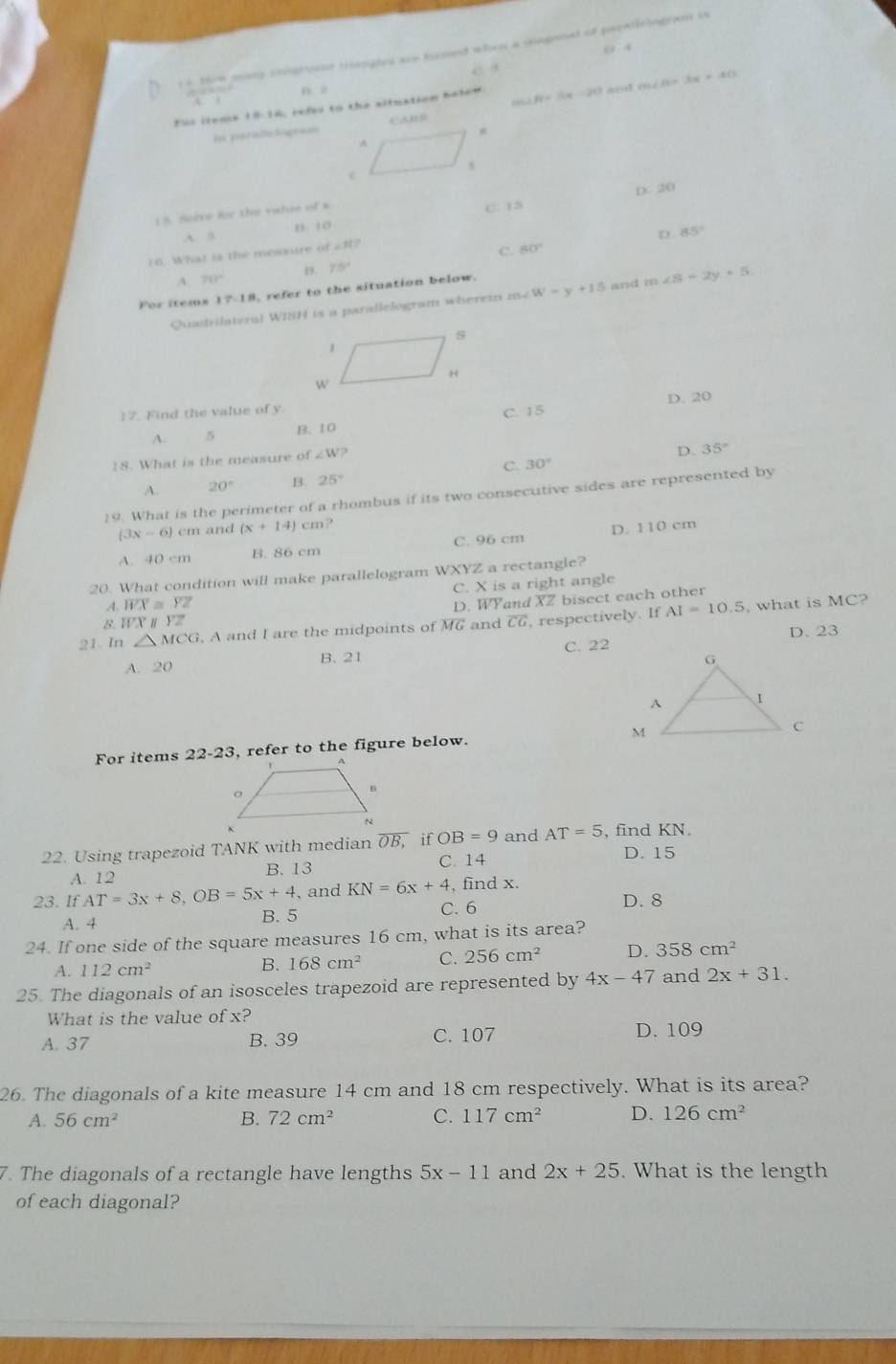 0 4
1 4, thw miny coogttiont trooghes are froed when a caginat of parntielogram is
2.20* 10^(-8) D 2
Fis iteme 1816, refer to the silnation belee. ∠ R=(x-20) an m∠ B=3x+40
Dos pou ria lite Sisensn
DC 2D
15. Sorve for the vatue of s
A. 5 n. 10 C. 15
70. What is the mesxure of ∠ N?
C. 80° D 85°
n. 75°
A 20°
For items 17-18 refer to the situation below.
Quadrilateral WISH is a parallelogram wherein 152 w-y+15 and m∠ S=2y+5
17. Find the value of y
C. 15 D. 20
A. 5 B. 10
18. What is the measure of ∠ W V?
D. 35°
C. 30°
A. 20° B. 25°
19. What is the perimeter of a rhombus if its two consecutive sides are represented by
(3x-6) cm and (x+14)cm ?
A. 40 cm B. 86 cm C. 96 cm D. 110 cm
20. What condition will make parallelogram WXYZ a rectangle?
C. X is a right angle
B. WXparallel YZ D. WYand XZ bisect each other
A. overline WX≌ overline YZ
21. In △ MCG G, A and I are the midpoints of MG and CG , respectively. If AI=10.5 , what is MC?
D. 23
A. 20 B. 21 C. 22
For items 22-23, refer to the figure below. 
22. Using trapezoid TANK with median overline OB, if OB=9 and AT=5 , find KN
C. 14 D. 15
A. 12 B. 13
23. If AT=3x+8,OB=5x+4 , and KN=6x+4 , find x.
C. 6 D. 8
A. 4 B. 5
24. If one side of the square measures 16 cm, what is its area?
A. 112cm^2 B. 168cm^2 C. 256cm^2 D. 358cm^2
25. The diagonals of an isosceles trapezoid are represented by 4x-47 and 2x+31.
What is the value of x?
A.37 B. 39 C. 107 D. 109
26. The diagonals of a kite measure 14 cm and 18 cm respectively. What is its area?
A. 56cm^2 B. 72cm^2 C. 117cm^2 D. 126cm^2
7. The diagonals of a rectangle have lengths 5x-11 and 2x+25. What is the length
of each diagonal?