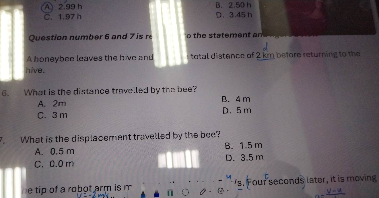 A. 2.99 h B. 2.50 h
C. 1.97 h D. 3.45 h
Question number 6 and 7 is re to the statement an
A honeybee leaves the hive and total distance of 2 km before returning to the
hive.
6. What is the distance travelled by the bee?
A. 2m
B. 4 m
C. 3 m D. 5 m
7. What is the displacement travelled by the bee?
A. 0.5 m B. 1.5 m
C. 0.0 m D. 3.5 m
he tip of a robot arm is m 's. Four seconds later, it is moving