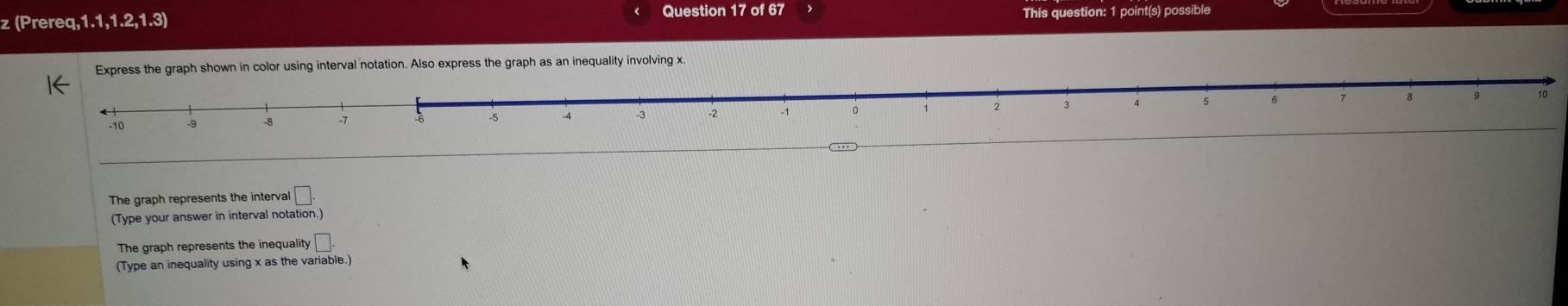 (Prereq,1.1,1.2,1.3) Question 17 of 67 This question: 1 point(s) possible 
shown in color using interval notation. Also express the graph as an inequality involving x.
10
The graph represents the interval beginarrayr □ . ation.)endarray
(Type your answer in interval not 
The graph represents the inequalit y□. 
(Type an inequality using x as the variable.)