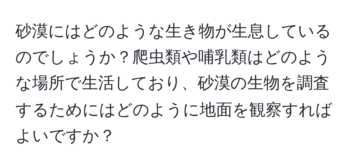 砂漠にはどのような生き物が生息しているのでしょうか？爬虫類や哺乳類はどのような場所で生活しており、砂漠の生物を調査するためにはどのように地面を観察すればよいですか？