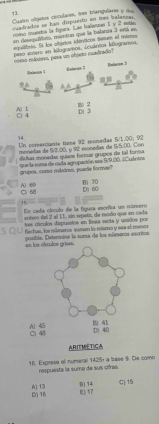 Cuatro objetos circulares, tres triangulares y dos
cuadrados se han dispuesto en tres balanzas,
como muestra la figura. Las balanzas 1 y 2 están
en desequilibrio, mientras que la balanza 3 está en
equilibrio. Si los objetos idénticos tienen el mismo
peso entero en kilogramos, ¿cuántos kilogramos,
como máximo, pesa un objeto cuadrado?
Balanza 1 Balanza 2 Balanza 3
A) 1 B) 2
D) 3
C) 4
14.
Un comerciante tiene 92 monedas S/1.00; 92
monedas de S/2.00, y 92 monedas de S/5.00. Con
dichas monedas quiere formar grupos de tal forma
que la suma de cada agrupación sea S/9.00. ¿Cuántos
grupos, como máximo, puede formar?
A) 69 B) 70
C) 68 D) 60
15.
En cada círculo de la figura escriba un número
entero del 2 al 11, sin repetir, de modo que en cada
tres círculos dispuestos en línea recta y unidos por
flechas, los números sumen lo mismo y sea el menor
posible. Determine la suma de los números escritos
en los círculos grises.
A) 45
C) 48 D) 40
ARITMÉTICA
16. Exprese el numeral 1425₇ a base 9. De como
respuesta la suma de sus cifras.
A) 13 B) 14 C) 15
D) 16 E) 17