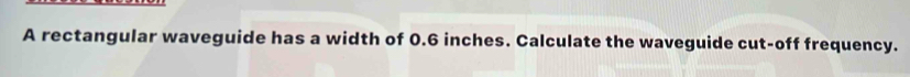 A rectangular waveguide has a width of 0.6 inches. Calculate the waveguide cut-off frequency.
