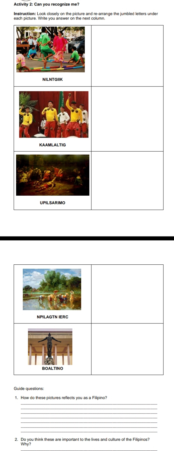 Activity 2: Can you recognize me? 
Instruction: Look closely on the picture and re-arrange the jumbled letters under 
each picture. Write you answer on the next column 
NPILAGTN IERC 
BOALTINO 
Guide questions: 
1. How do these pictures reflects you as a Filipino? 
_ 
_ 
_ 
_ 
_ 
_ 
_ 
2. Do you think these are important to the lives and culture of the Filipinos? 
Why?