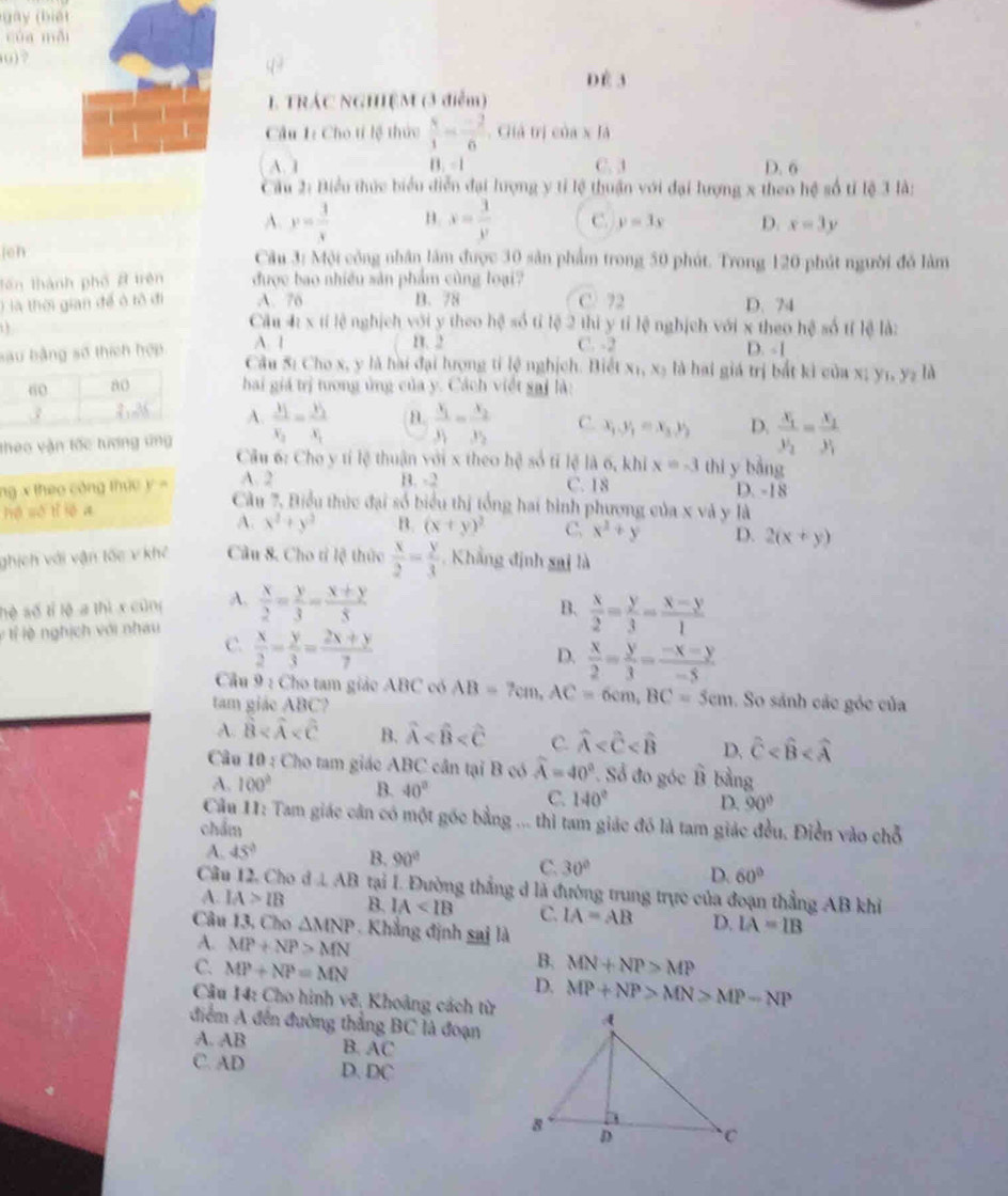 gày (biế t
của mỗi
() ? DÉ 3
L TRÁC NGHIỆM (3 điễm)
Câu 1: Cho tí lệ thức  8/1 = (-2)/6 . Giả trị của x là
A. 1 B. =1 C. 3 D. 6
Câu 2: Biểu thức biểu diễn đại lượng y tỉ lệ thuận với đại lượng x theo hệ số tỉ lệ 3 là:
A. y= 3/x  B. x= 3/y  C. y=3y D. x=3y
(eh Câu 3: Mội công nhân lâm được 30 sản phẩm trong 50 phút. Trong 120 phút người đó làm
lên thành phố # trên được bao nhiều sản phẩm cùng loại?
) là thời gian để ô tô đi A. 76 B. 78 C. 72 D. 74
Câu 41* 11 lệ nghịch với y theo hệ số tỉ lệ 2 thì y tỉ lệ nghịch với x theo hệ số tí lệ là:
C. -2
sau bằng số thích hợp A. 1 1. 2 D. - [
Câu 5: Cho x, y là hài đại lượng tỉ lệ nghịch. Biết x₁, xạ là hai giá trị bắt kì của x; y₁, y₂ là
hai giá trị tương ủng của y. Cách viết sai là:
A.
theo vận tốc tượng ứng frac X_1X_2=frac X_2X_1 B. frac x_1y_1=frac x_2y_2 C. x_1,y_1=x_3,y_2 D. frac x_1y_2=frac x_2y_1
Câu 6: Cho y tí lệ thuận với x theo hệ số tỉ lệ là 6, khi x=-3 thi y bàng
ng x theo công thức y = A. 2 B. -2 C. 18
D. -18
hé sò tǐ lē a
Câu 7. Biểu thức đại số biểu thị tổng hai bình phương của x và y là
A. x^2+y^3 B. (x+y)^2 C. x^2+y D. 2(x+y)
ghích với vận tốc v khế Câu 8. Cho tỉ lệ thức  x/2 = y/3 . Khẳng định sai là
B.
hè số tỉ lộ a thì x cũng A.  x/2 = y/3 = (x+y)/5   x/2 = y/3 = (x-y)/1 
l l í lệ nghịch với nhau C.  x/2 - y/3 = (2x+y)/7 
D.  x/2 = y/3 = (-x-y)/-5 
Cầu 9 : Cho tam giác ABC có AB=7cm,AC=6cm,BC=5cm So sánh các góc của
tam giác ABC?
A. hat B B. widehat A C. widehat A D. hat C
Câu 10 : Cho tam giác ABC cần tại B có widehat A=40°. Số đo góc B bằng
A. 100° B. 40° D. 90°
C. 140°
Câu 11: Tam giác cản có một gốc bằng ... thì tam giác đó là tam giác đều. Điễn vào chỗ
chẩm
A. 45°
B. 90°
C. 30°
D. 60°
Câu 12, Cho d ⊥ AB tại I. Đường thắng d là đường trung trực của đoạn thẳng AB khỉ
A. IA>IB B. IA C. IA=AB D. IA=IB
Câu 13, Cho △ MNP Khẳng định sai là
A. MP+NP>MN B. MN+NP>MP
C. MP+NP=MN D. MP+NP>MN>MP-NP
Câu 14: Cho hình vẽ, Khoảng cách từ
điểm A đến đường thẳng BC là đoạn
A. AB B. AC
C. AD D. DC