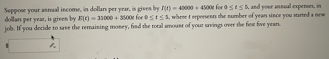 Suppose your annual income, in dollars per year, is given by I(t)=40000+4500t for 0≤ t≤ 5 , and your annual expenses, in
dollars per year, is given by E(t)=31000+3500t for 0≤ t≤ 5 , where t represents the number of years since you started a new 
job. If you decide to save the remaining money, find the total amount of your savings over the first five years. 
$ □  ∴