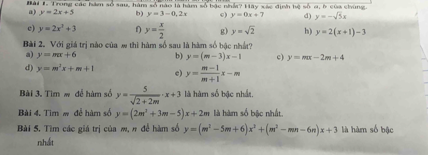 Trong các hàm số sau, hàm số nào là hàm số bậc nhất? Hãy xác định hệ số a, b của chúng. 
a) y=2x+5 b) y=3-0,2x c) y=0x+7 d) y=-sqrt(5)x
e) y=2x^2+3 f) y= x/2  g) y=sqrt(2) h) y=2(x+1)-3
Bài 2. Với giá trị nào của m thì hàm số sau là hàm số bậc nhất? 
a) y=mx+6 b) y=(m-3)x-1 c) y=mx-2m+4
d) y=m^2x+m+1
e) y= (m-1)/m+1 x-m
Bài 3. Tìm m để hàm số y= 5/sqrt(2+2m) · x+3 là hàm số bậc nhất. 
Bài 4. Tìm m đề hàm số y=(2m^2+3m-5)x+2m là hàm số bậc nhất. 
Bài 5. Tìm các giá trị của m, n để hàm số y=(m^2-5m+6)x^2+(m^2-mn-6n)x+3 là hàm số bậc 
nhất