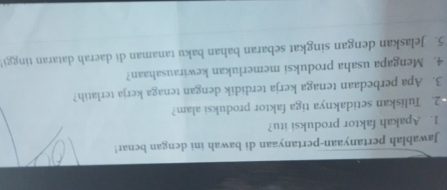 Jawablah pertanyaan-pertanyaan di bawah ini dengan benar! 
1. Apakah faktor produksi itu? 
2. Tuliskan setidaknya tiga faktor produksi alam? 
3. Apa perbedaan tenaga kerja terdidik dengan tenaga kerja terlatih? 
4. Mengapa usaha produksi memerlukan kewirausahaan? 
5. Jelaskan dengan singkat sebaran bahan baku tanaman di daerah dataran tinggi!