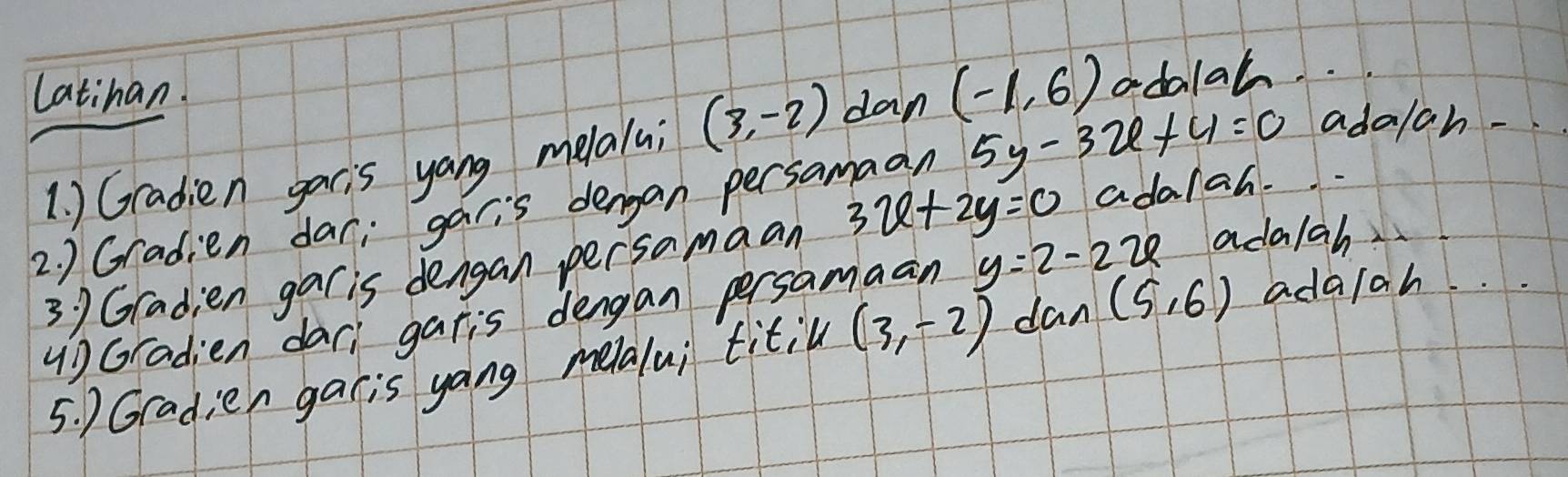 Latihan.
5y-3x+4=0 adalah - 
1. ) Gradien gacis yang melalui (3,-2) dan (-1,6) odalah. . . 
2. ) Gradien dar; garis dengan persamaan 3x+2y=0 ada/ah. 
3 9 Gradien gar is dengan persamaan 
() Gradien dar, garis dengan persamaan y=2-2x ada/ah 
5. ) Gradien garis yang melalui titil (3,-2) dan (5,6) ada/ah. .