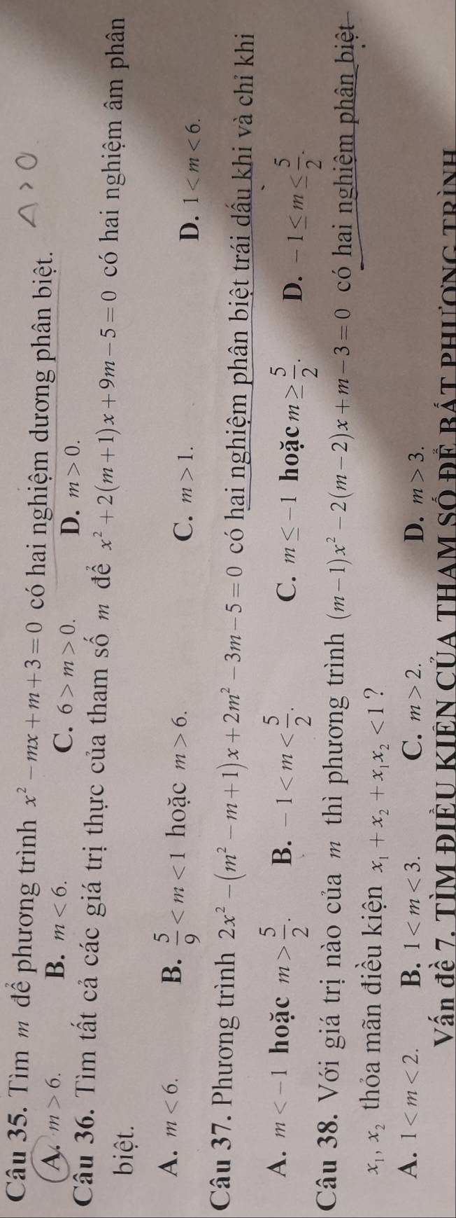 Tìm m để phương trình x^2-mx+m+3=0 có hai nghiệm dương phân biệt.
A. m>6. B. m<6</tex>. C. 6>m>0.
D. m>0. 
Cầu 36. Tìm tất cả các giá trị thực của tham Shat O m để x^2+2(m+1)x+9m-5=0 có hai nghiệm âm phân
biệt.
B.  5/9 
A. m<6</tex>. hoặc m>6. m>1. 
C.
D. 1 . 
Câu 37. Phương trình 2x^2-(m^2-m+1)x+2m^2-3m-5=0 có hai nghiệm phân biệt trái dấu khi và chỉ khi
A. m hoặc m> 5/2 . B. -1 . m≤ -1 hoặc m≥  5/2 . D. -1≤ m≤  5/2 . 
C.
Câu 38. Với giá trị nào của m thì phương trình (m-1)x^2-2(m-2)x+m-3=0 có hai nghiệm phân biệt
x_1, x_2 thỏa mãn điều kiện x_1+x_2+x_1x_2<1</tex> ?
A. 1 . B. 1 . C. m>2. D. m>3. 
Vấn đề 7. TÌM ĐIÊU KIÊN CủA THAM Số đÊ Bát phươnG trình