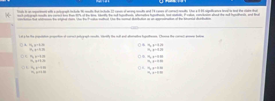 Points: 0 or 1
Triais is an experment with a polygraph include 96 results that include 22 cases of wrong results and 74 cases of correct results. Use a 0 05 significance level to test the claim that
ush pelygraph results are cerrect lem thin 80% of the time. Identily the null hypothesis, alternative hypothesis, test statistic, P -value, conclusion about the null hypothesis, and final
conclution that addremem the original claim. Use the P -value method. Use the normal distribution as an approximation of the binomial distribution.
Let p he the pepulation proportion of correct polygraph results. Identily the null and alterative hypotheses. Choose the correct answer below
A H_0p=0.20 B. H_op=0.20
H_2p<0.20
H_1p>0.20
c H_op=0.22
D. H_o:p=0.00
H_3p!= 0.20
H_tp<0.80
L PGp=0.00
K H_op=0.80
H_2p!= 0.80
H_1p>0.00