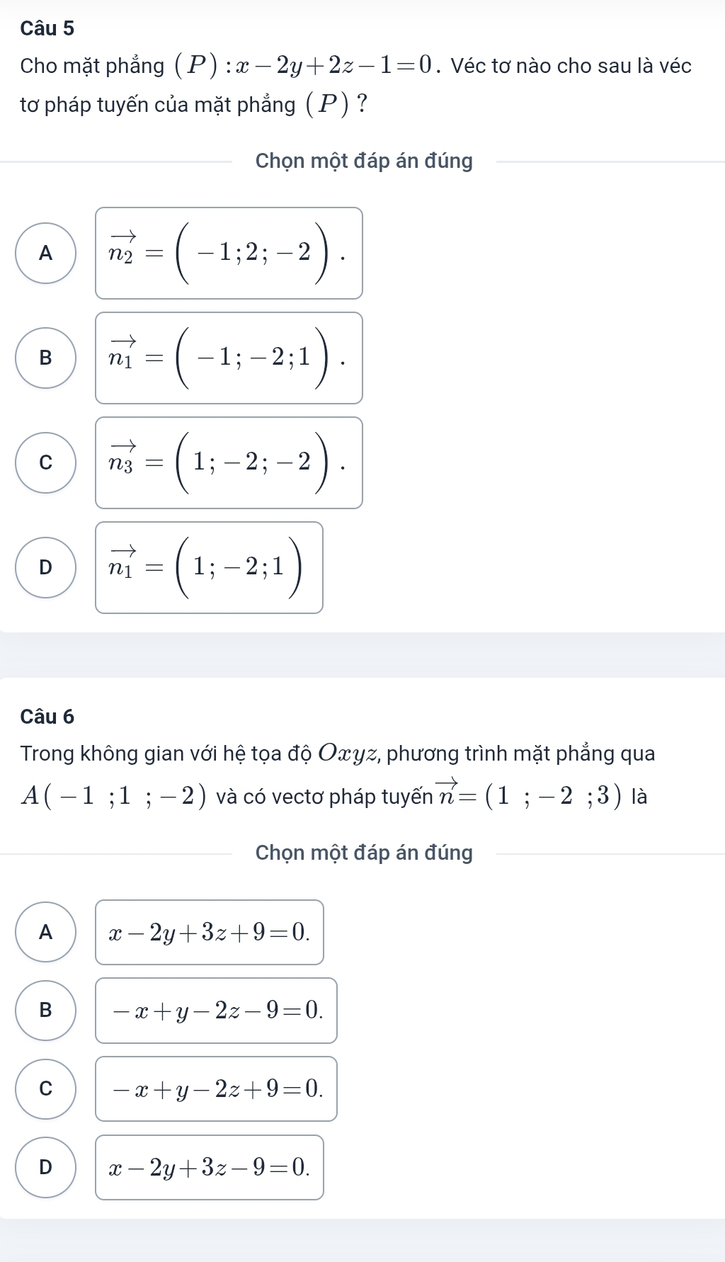 Cho mặt phẳng ( P) : x-2y+2z-1=0. Véc tơ nào cho sau là véc
tơ pháp tuyến của mặt phẳng ( P) ?
Chọn một đáp án đúng
A vector n_2=(-1;2;-2).
B vector n_1=(-1;-2;1).
C vector n_3=(1;-2;-2).
D vector n_1=(1;-2;1)
Câu 6
Trong không gian với hệ tọa độ Oxyz, phương trình mặt phẳng qua
A(-1;1;-2) và có vectơ pháp tuyến vector n=(1;-2;3) là
Chọn một đáp án đúng
A x-2y+3z+9=0.
B -x+y-2z-9=0.
C -x+y-2z+9=0.
D x-2y+3z-9=0.