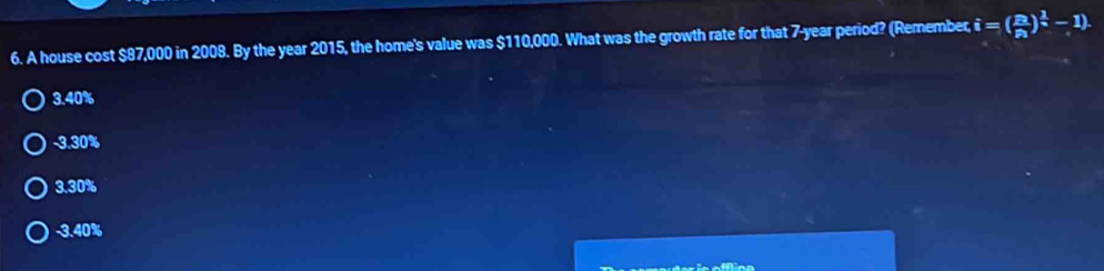 A house cost $87,000 in 2008. By the year 2015, the home's value was $110,000. What was the growth rate for that 7-year period? (Remember i=(frac p_2p_1)^ 1/q -1).
3.40%
-3.30%
3.30%
-3.40%