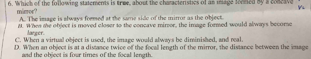 Which of the following statements is true, about the characteristics of an image formed by a concave
mirror? V:
A. The image is always formed at the same side of the mirror as the object.
B. When the object is moved closer to the concave mirror, the image formed would always become
larger.
C. When a virtual object is used, the image would always be diminished, and real.
D. When an object is at a distance twice of the focal length of the mirror, the distance between the image
and the object is four times of the focal length.