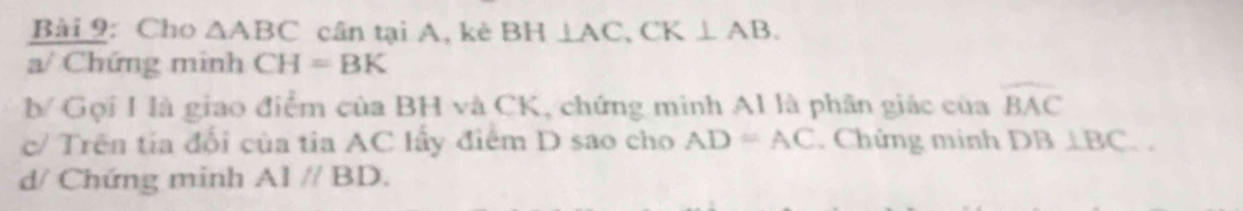 Cho △ ABC cân tại A, kè BH⊥ AC, CK⊥ AB. 
a/ Chứng minh CH=BK
b Gọi I là giao điểm của BH và CK, chứng minh AI là phân giác của widehat BAC
c/ Trên tia đổi của tia AC lấy điểm D sao cho AD=AC. Chứng minh DB⊥ BC.. 
d/ Chứng minh A1parallel BD.