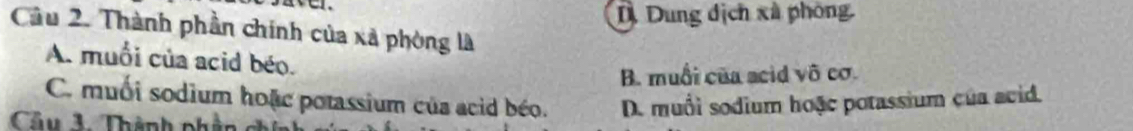 D. Dung dịch xã phòng
Cầu 2. Thành phần chính của xã phòng là
A. muổi của acid béo.
B. muối của acid vô cơ.
C. muối sodium hoặc potassium của acid béo.
Câu 1 Thành phần D. muối sodium hoặc potassium của acid.