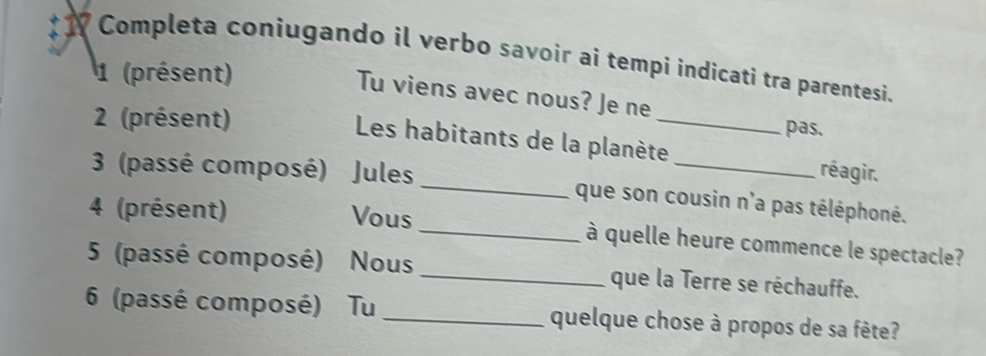 # 17 Completa coniugando il verbo savoir ai tempi indicati tra parentesi. 
1 (présent) 
_ 
Tu viens avec nous? Je ne 
2 (présent) 
pas. 
Les habitants de la planète réagir. 
3 (passé composé) Jules _que son cousin n'a pas téléphoné. 
4 (présent) Vous _à quelle heure commence le spectacle? 
5 (passé composé) Nous _que la Terre se réchauffe. 
6 (passé composé) Tu _quelque chose à propos de sa fête?