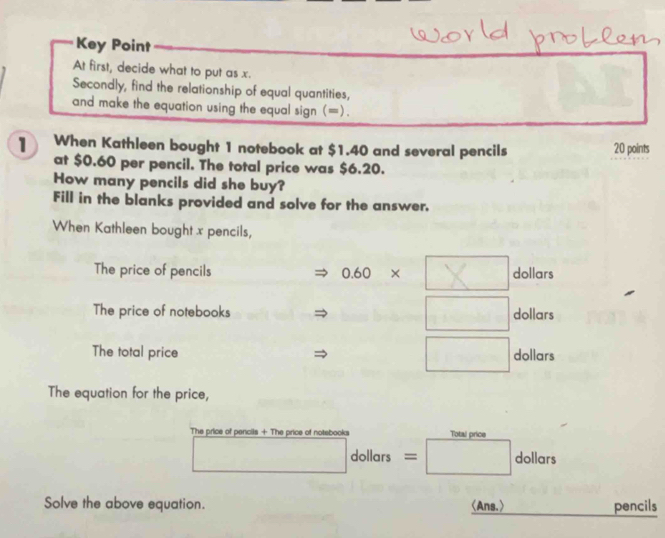 Key Point 
At first, decide what to put as x. 
Secondly, find the relationship of equal quantities, 
and make the equation using the equal sign (=). 
1 When Kathleen bought 1 notebook at $1.40 and several pencils 20 points 
at $0.60 per pencil. The total price was $6.20. 
How many pencils did she buy? 
Fill in the blanks provided and solve for the answer, 
When Kathleen bought x pencils, 
The price of pencils 0.60* dollars
The price of notebooks dollars
The total price dollars
The equation for the price, 
The price of pencils + The price of notebooks Total price
dollars = dollars
Solve the above equation. 〈Ans.〉 pencils