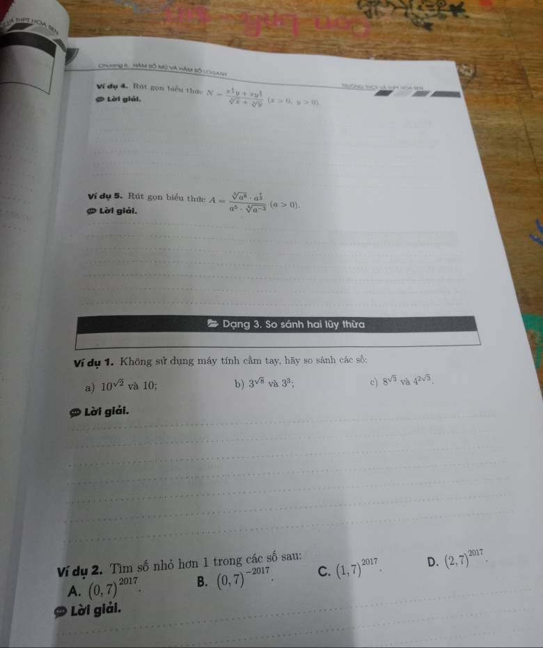 chương 8. HAM SÔ MO Và HAM Bố coaSe
Ví dụ 4, Rút gọn biểu thực N=frac x^(frac 4)3y+xy^(frac 1)3sqrt[3](x)+sqrt[3](y)(x>0,y>0)
Lời giải.
Ví dụ 5. Rút gọn biểu thức
# Lời giải, A=frac sqrt[3](a^5)· a^(frac 9)3a^5· sqrt[4](a^(-3))(a>0). 
Dạng 3. So sánh hai lũy thừa
Ví dụ 1. Không sử dụng máy tính cầm tay, hãy so sánh các số:
a) 10^(sqrt(2)) và 10;
b) 3^(sqrt(8))va3^3; c) 8^(sqrt(3))va4^(2sqrt(3)). 
Lời giải.
Ví dụ 2. Tìm số nhỏ hơn 1 trong các số sau:
A. (0,7)^2017. B. (0,7)^-2017. C. (1,7)^2017 D. (2,7)^2017. 
D * Lời giải.