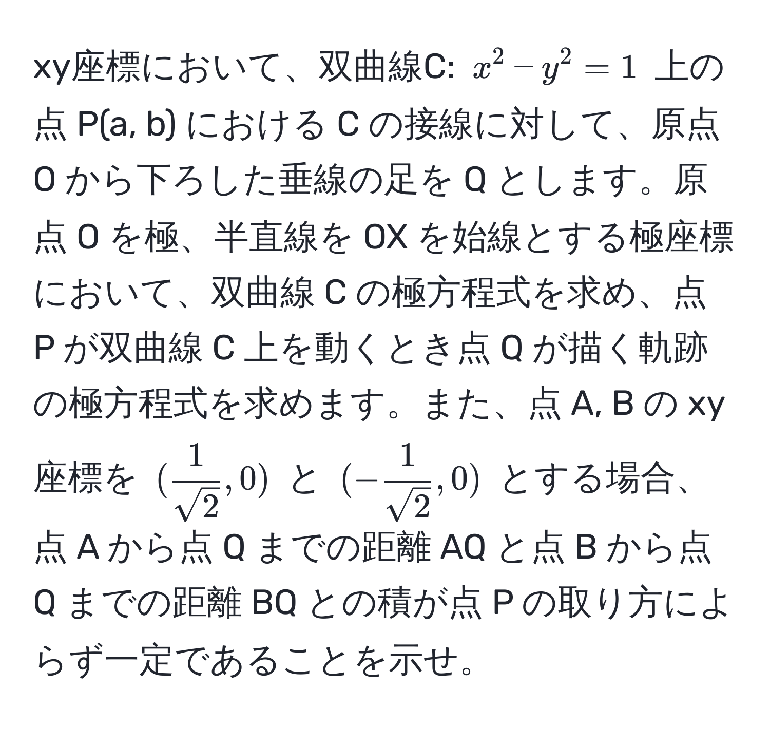 xy座標において、双曲線C: $x^2 - y^2 = 1$ 上の点 P(a, b) における C の接線に対して、原点 O から下ろした垂線の足を Q とします。原点 O を極、半直線を OX を始線とする極座標において、双曲線 C の極方程式を求め、点 P が双曲線 C 上を動くとき点 Q が描く軌跡の極方程式を求めます。また、点 A, B の xy 座標を $( 1/sqrt(2) ,0)$ と $(- 1/sqrt(2) ,0)$ とする場合、点 A から点 Q までの距離 AQ と点 B から点 Q までの距離 BQ との積が点 P の取り方によらず一定であることを示せ。