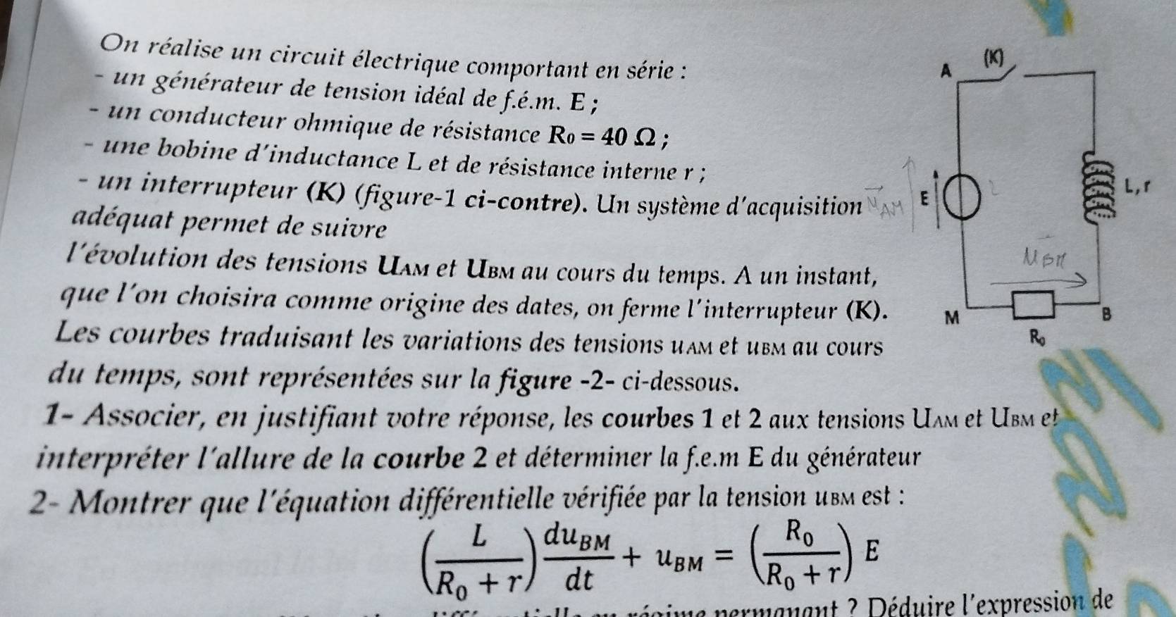 On réalise un circuit électrique comportant en série :
- un  énérateur de tension idéal de f.é.m. E ;
-       conducteur ohmique de résistance R_0=40Omega ;
- une bobine d'inductance L et de résistance interne r ;
- un interrupteur (K) (figure-1 ci-contre). Un système d'acquisition
adéquat permet de suivre
l'évolution des tensions Uʌм et Ubм au cours du temps. A un instant,
que l'on choisira comme origine des dates, on ferme l´interrupteur (K). 
Les courbes traduisant les variations des tensions uïm et ubm au cours
du temps, sont représentées sur la figure -2- ci-dessous.
1- Associer, en justifiant votre réponse, les courbes 1 et 2 aux tensions Uʌm et Usm et
interpréter l'allure de la courbe 2 et déterminer la f.e.m E du générateur
2- Montrer que l'équation différentielle vérifiée par la tension ubm est :
(frac LR_0+r)frac du_BMdt+u_BM=(frac R_0R_0+r)E
a permanant ? Déduire l'expression de