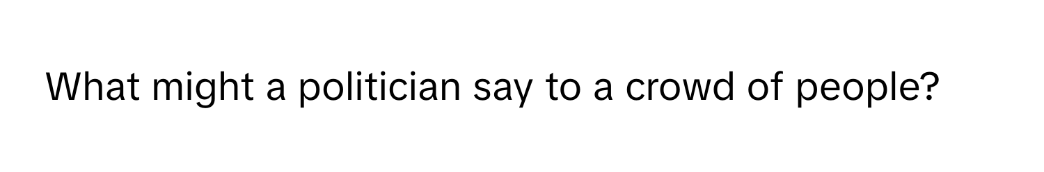 What might a politician say to a crowd of people?