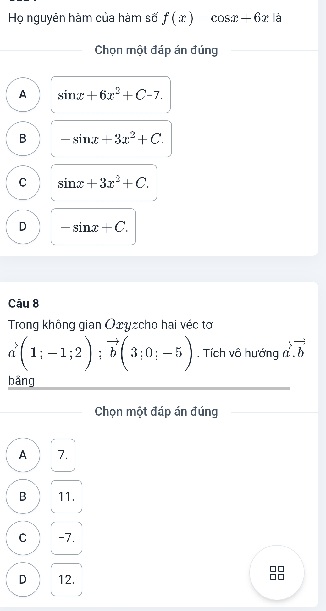 Họ nguyên hàm của hàm số f(x)=cos x+6x là
Chọn một đáp án đúng
A sin x+6x^2+C-7.
B -sin x+3x^2+C.
C sin x+3x^2+C.
D -sin x+C. 
Câu 8
Trong không gian Oxyzcho hai véc tơ
vector a(1;-1;2); vector b(3;0;-5). Tích vô hướng vector a.vector b
bằng
Chọn một đáp án đúng
A 7.
B 11.
C -7.
D 12.