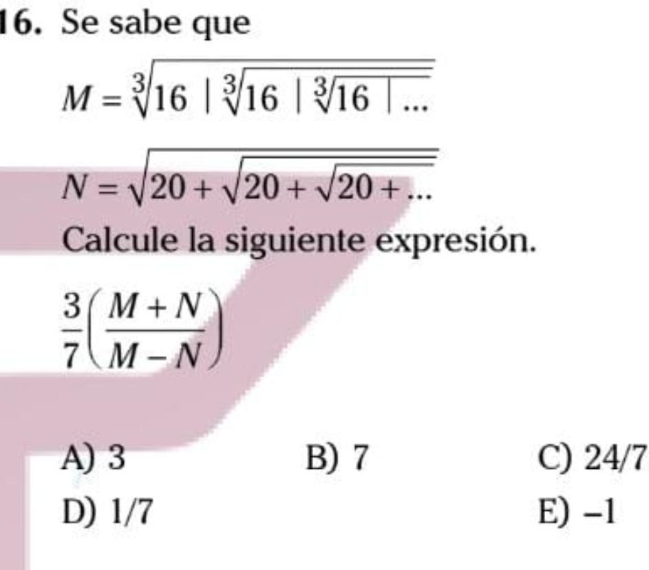 Se sabe que
M=sqrt[3](16|sqrt [3]16|sqrt [3]16|...)
N=sqrt(20+sqrt 20+sqrt 20+...)
Calcule la siguiente expresión.
 3/7 ( (M+N)/M-N )
A) 3 B) 7 C) 24/7
D) 1/7 E) -1