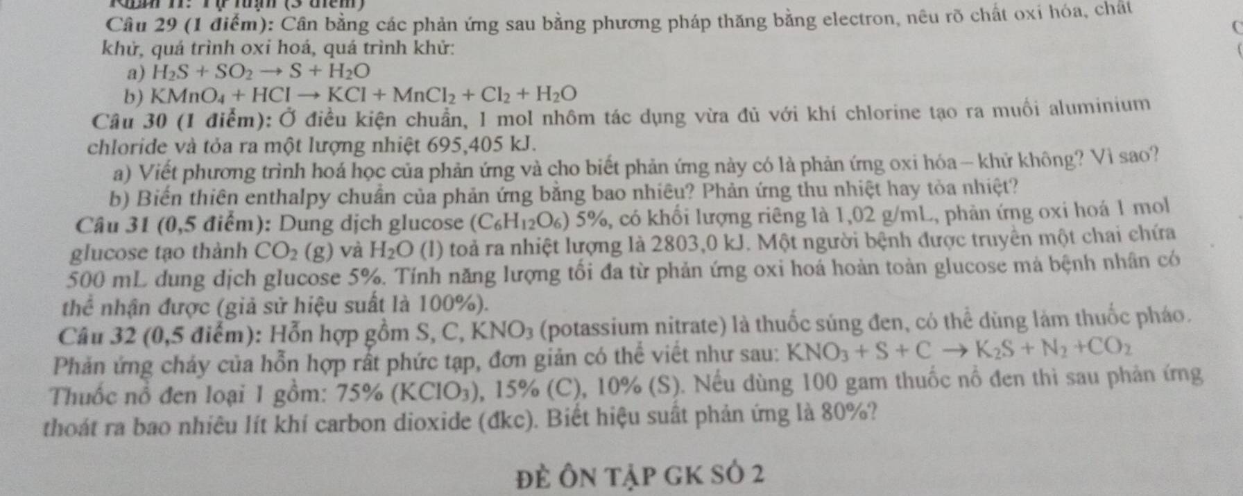 Cần bằng các phản ứng sau bằng phương pháp thăng bằng electron, nêu rõ chất oxi hóa, chất
(
khử, quá trình oxi hoá, quá trình khử:
a) H_2S+SO_2to S+H_2O
b) KMnO_4+HClto KCl+MnCl_2+Cl_2+H_2O
Câu 30 (1 điểm): Ở điều kiện chuẩn, 1 mol nhôm tác dụng vừa đủ với khí chlorine tạo ra muối aluminium
chloride và tỏa ra một lượng nhiệt 695,405 kJ.
a) Viết phương trình hoá học của phản ứng và cho biết phản ứng này có là phản ứng oxi hóa— khử không? Vì sao?
b) Biến thiên enthalpy chuẩn của phản ứng bằng bao nhiêu? Phản ứng thu nhiệt hay tỏa nhiệt?
Câu 31 (0,5 điểm): Dung dịch glucose (C_6H_12O_6)5% %, có khối lượng riêng là 1,02 g/mL, phản ứng oxi hoá 1 mol
glucose tạo thành CO_2(g) và H_2O (1) toả ra nhiệt lượng là 2803,0 kJ. Một người bệnh được truyền một chai chứa
500 mL dung dịch glucose 5%. Tính năng lượng tối đa từ phản ứng oxi hoá hoản toàn glucose mà bệnh nhân có
thể nhận được (giả sử hiệu suất là 100%).
Câu 32 ( 0. 5 điểm): Hỗn hợp gồm S, C, KNO_3 (potassium nitrate) là thuốc súng đen, có thể dùng làm thuốc pháo.
Phản ứng chảy của hỗn hợp rất phức tạp, đơn giản có thể viết như sau: KNO_3+S+Cto K_2S+N_2+CO_2
Thuốc nổ đen loại 1 gồm: 75% (KCIO_3) , 15% (C), 10% (S). Nếu dùng 100 gam thuốc nổ đen thì sau phản ứng
thoát ra bao nhiêu lít khí carbon dioxide (đkc). Biết hiệu suất phản ứng là 80%?
đẻ Ôn tập gK số 2