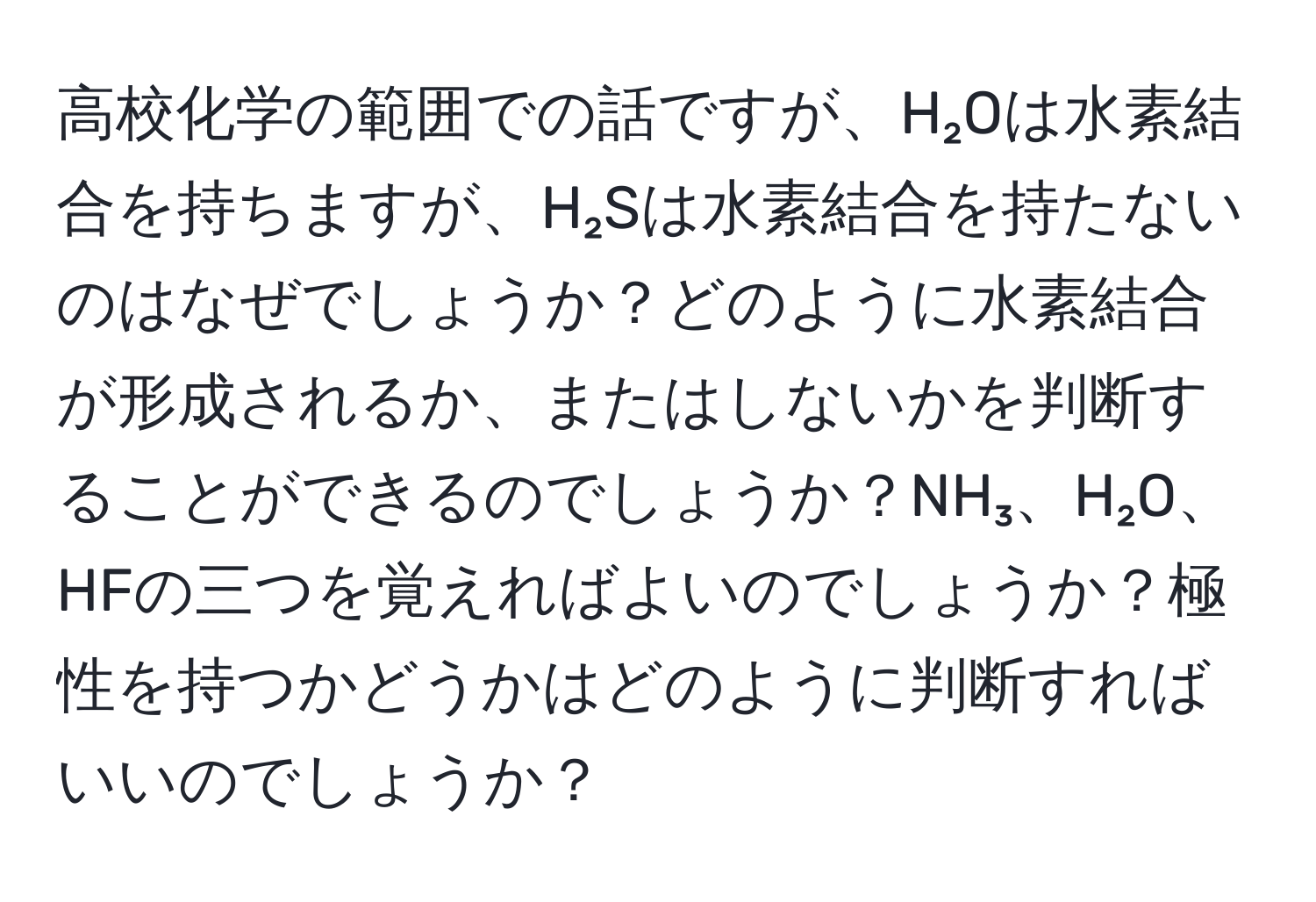 高校化学の範囲での話ですが、H₂Oは水素結合を持ちますが、H₂Sは水素結合を持たないのはなぜでしょうか？どのように水素結合が形成されるか、またはしないかを判断することができるのでしょうか？NH₃、H₂O、HFの三つを覚えればよいのでしょうか？極性を持つかどうかはどのように判断すればいいのでしょうか？