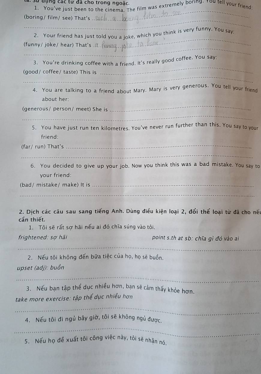 ư: sử dụng các tử đã cho trong ngoặc. 
1. You've just been to the cinema. The film was extremely boring. You tell your friend; 
_ 
_ 
(boring/ film/ see) That's 
_ 
2. Your friend has just told you a joke, which you think is very funny. You say: 
_ 
(funny/ joke/ hear) That's 
3. You're drinking coffee with a friend. It's really good coffee. You say: 
_ 
(good/ coffee/ taste) This is 
_ 
4. You are talking to a friend about Mary. Mary is very generous. You tell your friend 
_ 
about her: 
(generous/ person/ meet) She is 
_ 
5. You have just run ten kilometres. You've never run further than this. You say to your 
friend: 
(far/ run) That's 
_ 
_ 
6. You decided to give up your job. Now you think this was a bad mistake. You say to 
your friend: 
(bad/ mistake/ make) It is 
_ 
_ 
2. Dịch các câu sau sang tiếng Anh. Dùng điều kiện loại 2, đổi thể loại từ đã cho nếu 
cần thiết. 
1. Tôi sẽ rất sợ hãi nếu ai đó chĩa súng vào tôi. 
frightened: sợ hãi point s.th at sb: chĩa gì đó vào ai 
_ 
2. Nếu tôi không đến bữa tiệc của họ, họ sẽ buồn. 
upset (adj): buồn 
_ 
3. Nếu bạn tập thể dục nhiều hơn, bạn sẽ cảm thấy khỏe hơn. 
take more exercise: tập thể dục nhiều hơn 
_ 
_ 
4. Nếu tôi đi ngủ bây giờ, tôi sẽ không ngủ được. 
5. Nếu họ đề xuất tôi công việc này, tôi sẽ nhận nó.