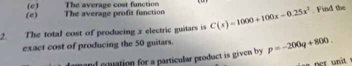 (c) The average cost function
(e) The average profit function
2. The total cost of producing x electric guitars is C(x)=1000+100x-0.25x^2 , Find the
exact cost of producing the 50 guitars,
damand equation for a particular product is given by p=-200q+800.