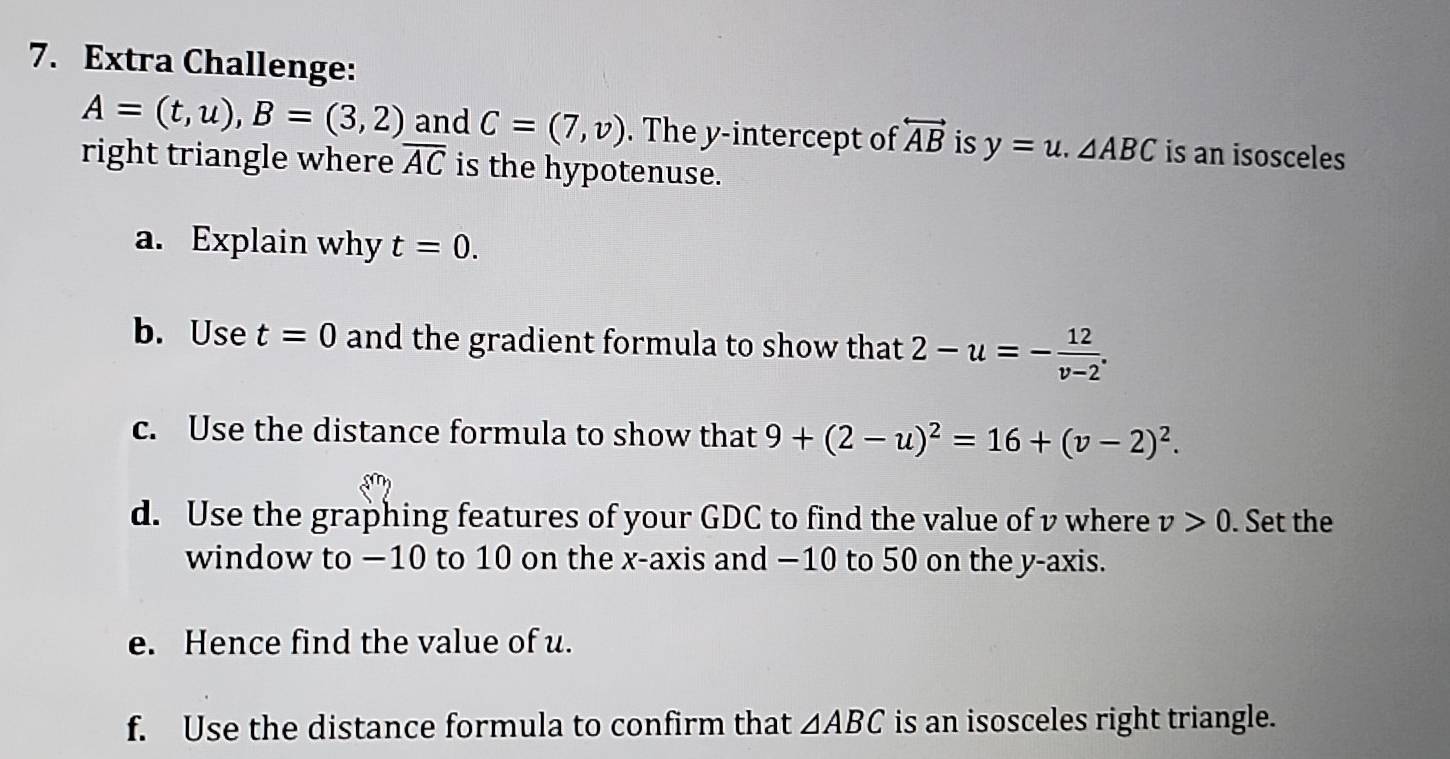 Extra Challenge:
A=(t,u), B=(3,2) and C=(7,v). The y-intercept of overleftrightarrow AB is y=u.△ ABC is an isosceles 
right triangle where overline AC is the hypotenuse. 
a. Explain why t=0. 
b. Use t=0 and the gradient formula to show that 2-u=- 12/v-2 . 
c. Use the distance formula to show that 9+(2-u)^2=16+(v-2)^2. 
d. Use the graphing features of your GDC to find the value of v where v>0. Set the 
window to −10 to 10 on the x-axis and −10 to 50 on the y-axis. 
e. Hence find the value of u. 
f. Use the distance formula to confirm that △ ABC is an isosceles right triangle.