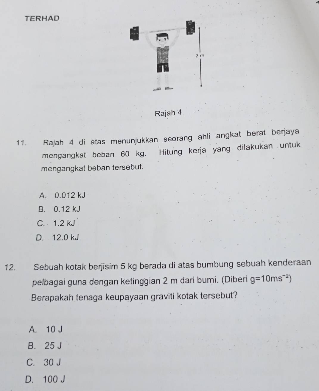 TERHAD
2 m
Rajah 4
11. Rajah 4 di atas menunjukkan seorang ahli angkat berat berjaya
mengangkat beban 60 kg. Hitung kerja yang dilakukan untuk
mengangkat beban tersebut.
A. 0.012 kJ
B. 0.12 kJ
C. 1.2 kJ
D. 12.0 kJ
12. Sebuah kotak berjisim 5 kg berada di atas bumbung sebuah kenderaan
pelbagai guna dengan ketinggian 2 m dari bumi. (Diberi g=10ms^(-2))
Berapakah tenaga keupayaan graviti kotak tersebut?
A. 10 J
B. 25 J
C. 30 J
D. 100 J