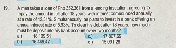 A man takes a loan of Php 352,361 from a lending institution, agreeing to
repay the amount in full after 18 years, with interest compounded annually
at a rate of 12.31%. Simultaneously, he plans to invest in a bank offering an
annual interest rate of 5.93%. To clear his debt after 18 years, how much
must he deposit into his bank account every two months?
a.) 18,109.51 c.) 17,807.69
b.) 16,449.47 d.) 15,091.26